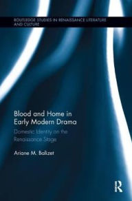 Title: Blood and Home in Early Modern Drama: Domestic Identity on the Renaissance Stage, Author: Ariane M. Balizet