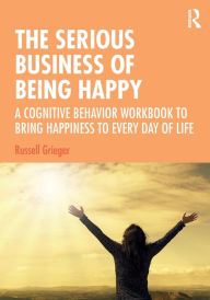 Title: The Serious Business of Being Happy: A Cognitive Behavior Workbook to Bring Happiness to Every Day of Life / Edition 1, Author: Russell Grieger