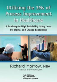 Title: Utilizing the 3Ms of Process Improvement in Healthcare: A Roadmap to High Reliability Using Lean, Six Sigma, and Change Leadership / Edition 1, Author: Richard Morrow