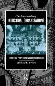 Title: Understanding Industrial Organizations: Theoretical Perspectives in Industrial Sociology, Author: Prof Richard Brown