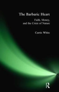 Title: Barbaric Heart: Faith, Money, and the Crisis of Nature, Author: Curtis White