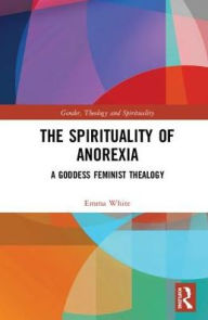 Title: The Spirituality of Anorexia: A Goddess Feminist Thealogy / Edition 1, Author: Emma White