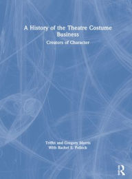 Title: A History of the Theatre Costume Business: Creators of Character, Author: Triffin I. Morris