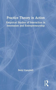 Title: Practice Theory in Action: Empirical Studies of Interaction in Innovation and Entrepreneurship / Edition 1, Author: Betsy Campbell