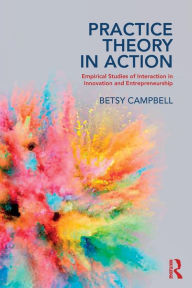 Title: Practice Theory in Action: Empirical Studies of Interaction in Innovation and Entrepreneurship / Edition 1, Author: Betsy Campbell