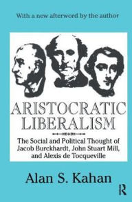 Title: Aristocratic Liberalism: The Social and Political Thought of Jacob Burckhardt, John Stuart Mill, and Alexis De Tocqueville, Author: Alan Kahan