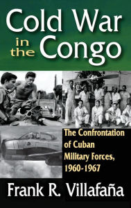 Title: Cold War in the Congo: The Confrontation of Cuban Military Forces, 1960-1967, Author: Frank Villafana