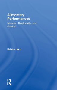Title: Alimentary Performances: Mimesis, Theatricality, and Cuisine, Author: Kristin Hunt