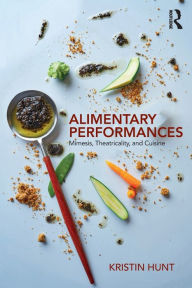 Title: Alimentary Performances: Mimesis, Theatricality, and Cuisine / Edition 1, Author: Kristin Hunt