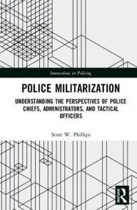 Title: Police Militarization: Understanding the Perspectives of Police Chiefs, Administrators, and Tactical Officers / Edition 1, Author: Scott W. Phillips