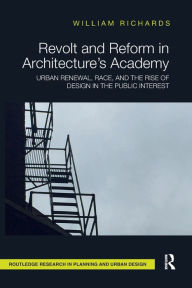 Title: Revolt and Reform in Architecture's Academy: Urban Renewal, Race, and the Rise of Design in the Public Interest, Author: William Richards