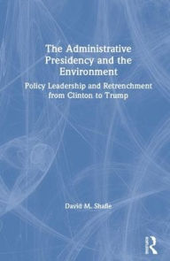 Title: The Administrative Presidency and the Environment: Policy Leadership and Retrenchment from Clinton to Trump / Edition 1, Author: David M. Shafie
