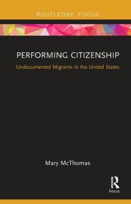 Title: Performing Citizenship: Undocumented Migrants in the United States, Author: Mary McThomas