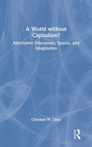 Title: A World without Capitalism?: Alternative Discourses, Spaces, and Imaginaries, Author: Christian W. Chun