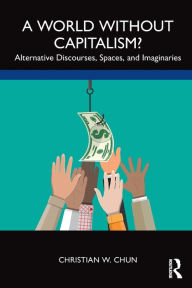 Title: A World without Capitalism?: Alternative Discourses, Spaces, and Imaginaries, Author: Christian W. Chun