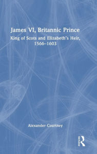 Title: James VI, Britannic Prince: King of Scots and Elizabeth's Heir, 1566-1603, Author: Alexander Courtney