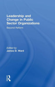 Title: Leadership and Change in Public Sector Organizations: Beyond Reform / Edition 1, Author: James D. Ward