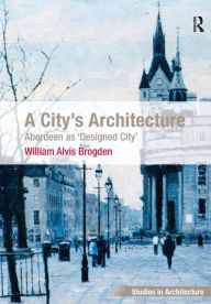 Title: A City's Architecture: Aberdeen as 'Designed City', Author: William Alvis Brogden