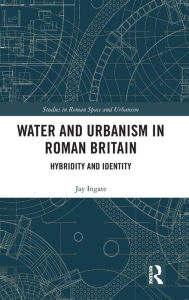 Title: Water and Urbanism in Roman Britain: Hybridity and Identity / Edition 1, Author: Jay Ingate