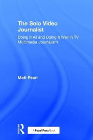 Title: The Solo Video Journalist: Doing It All and Doing It Well in TV Multimedia Journalism / Edition 1, Author: Matt Pearl