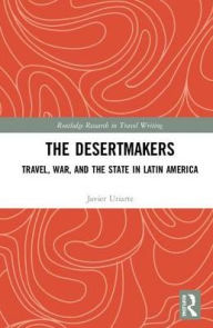 Title: The Desertmakers: Travel, War, and the State in Latin America / Edition 1, Author: Javier Uriarte