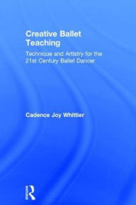 Title: Creative Ballet Teaching: Technique and Artistry for the 21st Century Ballet Dancer, Author: Cadence Whittier