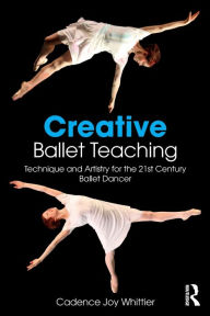 Title: Creative Ballet Teaching: Technique and Artistry for the 21st Century Ballet Dancer / Edition 1, Author: Cadence Whittier