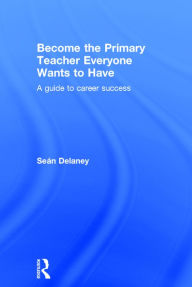 Title: Become the Primary Teacher Everyone Wants to Have: A guide to career success / Edition 1, Author: Sean Delaney