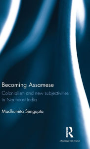 Title: Becoming Assamese: Colonialism and New Subjectivities in Northeast India / Edition 1, Author: Madhumita Sengupta