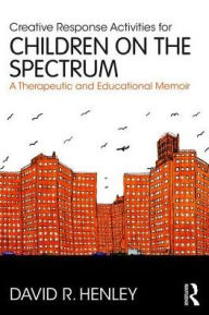 Title: Creative Response Activities for Children on the Spectrum: A Therapeutic and Educational Memoir, Author: David R. Henley