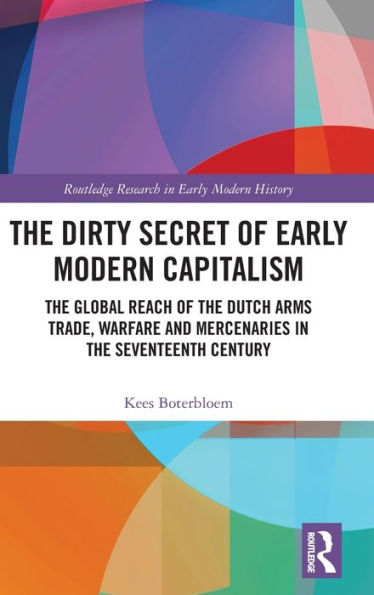 The Dirty Secret of Early Modern Capitalism: The Global Reach of the Dutch Arms Trade, Warfare and Mercenaries in the Seventeenth Century / Edition 1