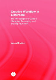 Title: Creative Workflow in Lightroom: The photographer's guide to managing, developing, and sharing your work / Edition 1, Author: Jason Bradley