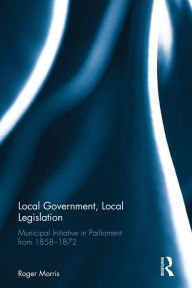 Title: Local Government, Local Legislation: Municipal Initiative in Parliament from 1858-1872 / Edition 1, Author: R.J.B. Morris