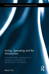 Title: Acting, Spectating, and the Unconscious: A psychoanalytic perspective on unconscious processes of identification in the theatre / Edition 1, Author: Maria Turri