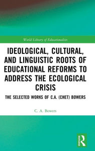 Title: Ideological, Cultural, and Linguistic Roots of Educational Reforms to Address the Ecological Crisis: The Selected Works of C.A. (Chet) Bowers / Edition 1, Author: C. A. Bowers