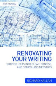 Title: Renovating Your Writing: Shaping Ideas and Arguments into Clear, Concise, and Compelling Messages / Edition 2, Author: Richard Kallan