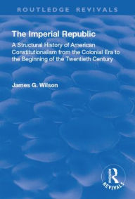 Title: The Imperial Republic: A Structural History of American Constitutionalism from the Colonial Era to the Beginning of the Twentieth Century, Author: James G. Wilson