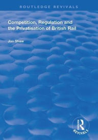 Title: Competition, Regulation and the Privatisation of British Rail, Author: John Shaw