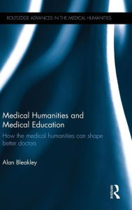 Title: Medical Humanities and Medical Education: How the medical humanities can shape better doctors / Edition 1, Author: Alan Bleakley