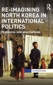 Title: Re-Imagining North Korea in International Politics: Problems and alternatives / Edition 1, Author: Shine Choi
