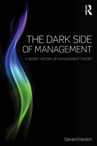 Title: The Dark Side of Management: A Secret History of Management Theory / Edition 1, Author: Gerard Hanlon