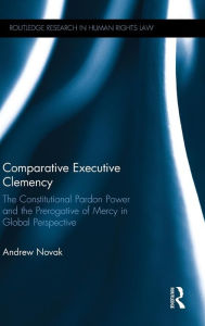 Title: Comparative Executive Clemency: The Constitutional Pardon Power and the Prerogative of Mercy in Global Perspective / Edition 1, Author: Andrew Novak