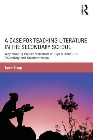 Title: A Case for Teaching Literature in the Secondary School: Why Reading Fiction Matters in an Age of Scientific Objectivity and Standardization / Edition 1, Author: Janet Alsup