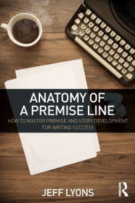 Title: Anatomy of a Premise Line: How to Master Premise and Story Development for Writing Success, Author: Jeff Lyons