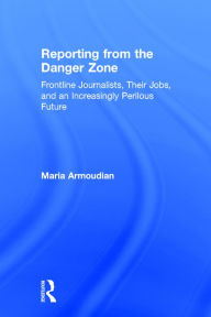 Title: Reporting from the Danger Zone: Frontline Journalists, Their Jobs, and an Increasingly Perilous Future / Edition 1, Author: Maria Armoudian
