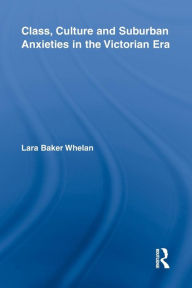 Title: Class, Culture and Suburban Anxieties in the Victorian Era, Author: Lara Baker Whelan