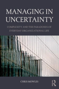 Title: Managing in Uncertainty: Complexity and the paradoxes of everyday organizational life / Edition 1, Author: Chris  Mowles