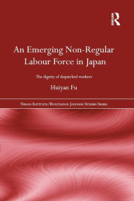 Title: An Emerging Non-Regular Labour Force in Japan: The Dignity of Dispatched Workers / Edition 1, Author: Huiyan Fu