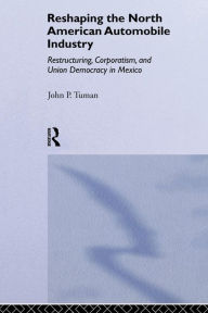 Title: Reshaping the North American Automobile Industry: Restructuring, Corporatism and Union Democracy in Mexico / Edition 1, Author: John P. Tuman
