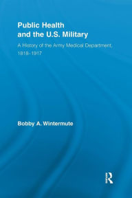 Title: Public Health and the US Military: A History of the Army Medical Department, 1818-1917, Author: Bobby A. Wintermute